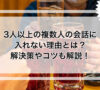 3人以上の複数人の会話に入れない理由とは？解決策やコツも解説！